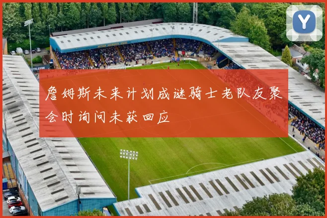 詹姆斯未来计划成谜骑士老队友聚会时询问未获回应