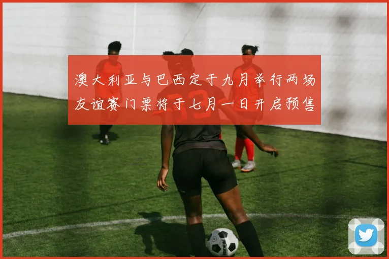 澳大利亚与巴西定于九月举行两场友谊赛门票将于七月一日开启预售