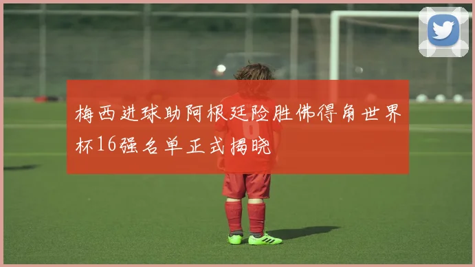 梅西进球助阿根廷险胜佛得角世界杯16强名单正式揭晓