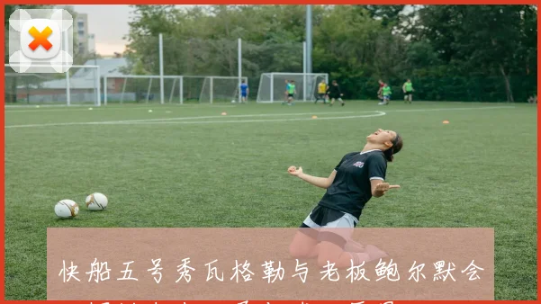 快船五号秀瓦格勒与老板鲍尔默会面探讨未来发展与球队愿景