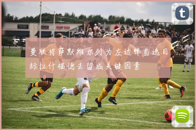 曼联将萨默维尔列为左边锋首选目标拉什福德去留成关键因素