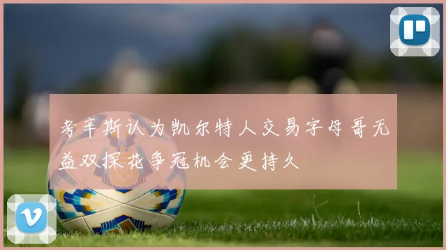 考辛斯认为凯尔特人交易字母哥无益双探花争冠机会更持久