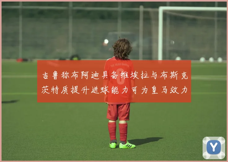 吉鲁称布阿迪具备维埃拉与布斯克茨特质提升进球能力可为皇马效力
