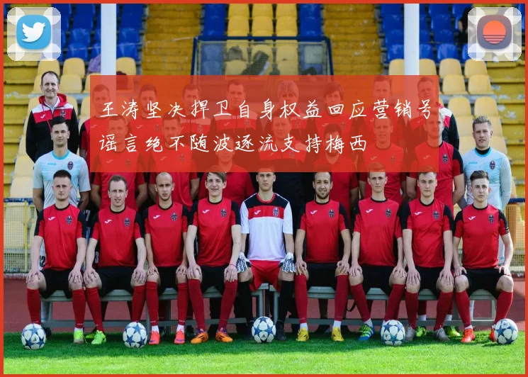 王涛坚决捍卫自身权益回应营销号谣言绝不随波逐流支持梅西