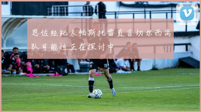 恩佐经纪人帕斯托雷直言切尔西离队可能性正在探讨中