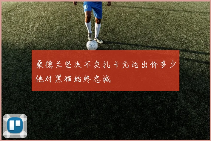 桑德兰坚决不卖扎卡无论出价多少他对黑猫始终忠诚