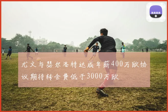 尤文与瑟尔洛特达成年薪400万欧协议期待转会费低于3000万欧