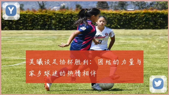 吴曦谈足协杯胜利：团结的力量与家乡球迷的热情相伴